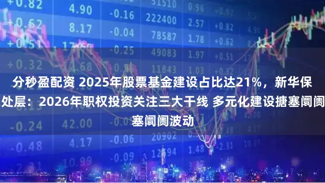 分秒盈配资 2025年股票基金建设占比达21%，新华保障惩处层：2026年职权投资关注三大干线 多元化建设搪塞阛阓波动