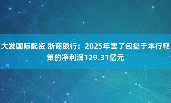 大发国际配资 浙商银行：2025年罢了包摄于本行鞭策的净利润129.31亿元