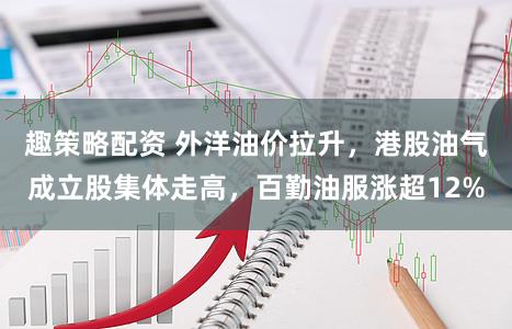 趣策略配资 外洋油价拉升，港股油气成立股集体走高，百勤油服涨超12%