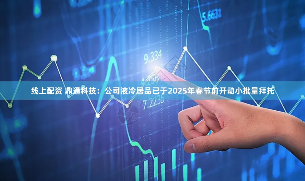 线上配资 鼎通科技：公司液冷居品已于2025年春节前开动小批量拜托