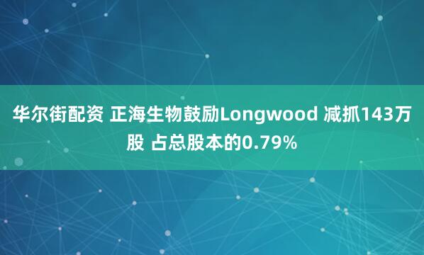 华尔街配资 正海生物鼓励Longwood 减抓143万股 占总股本的0.79%