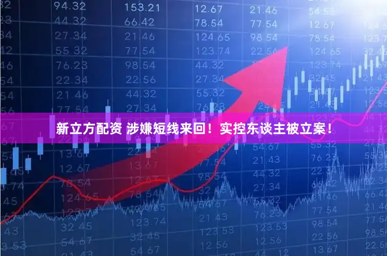 新立方配资 涉嫌短线来回！实控东谈主被立案！