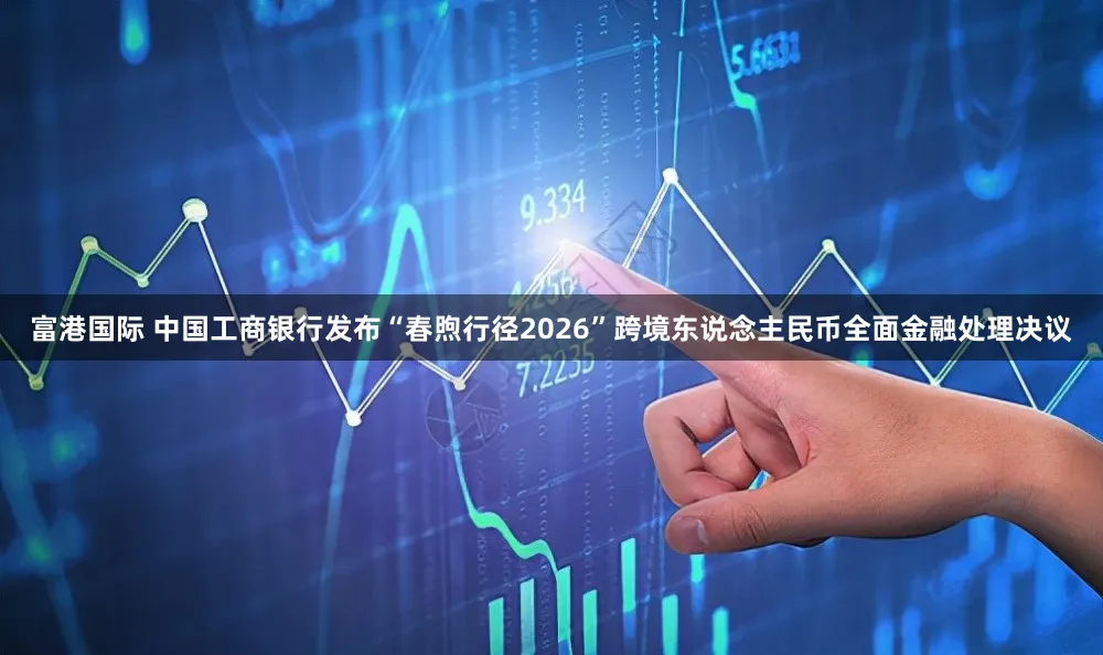 富港国际 中国工商银行发布“春煦行径2026”跨境东说念主民币全面金融处理决议