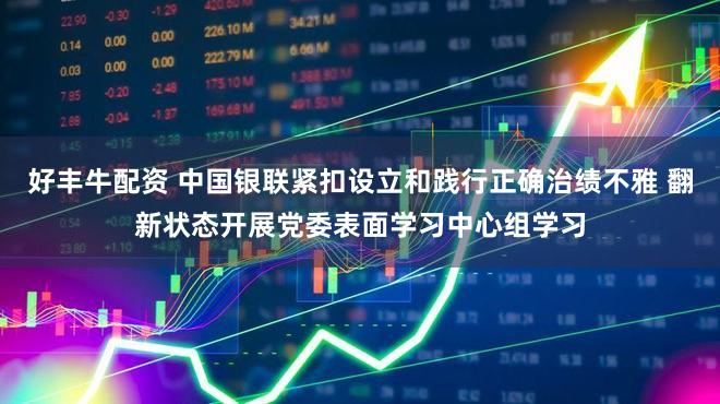 好丰牛配资 中国银联紧扣设立和践行正确治绩不雅 翻新状态开展党委表面学习中心组学习