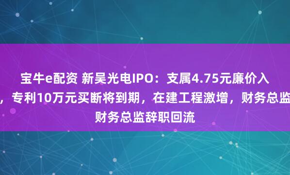 宝牛e配资 新吴光电IPO：支属4.75元廉价入股遭问询，专利10万元买断将到期，在建工程激增，财务总监辞职回流
