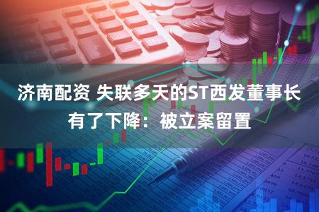 济南配资 失联多天的ST西发董事长有了下降：被立案留置