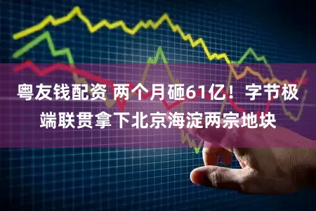 粤友钱配资 两个月砸61亿！字节极端联贯拿下北京海淀两宗地块