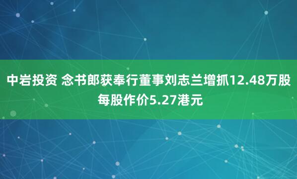 中岩投资 念书郎获奉行董事刘志兰增抓12.48万股 每股作价5.27港元