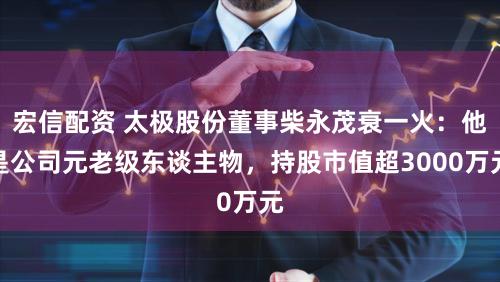 宏信配资 太极股份董事柴永茂衰一火：他是公司元老级东谈主物，持股市值超3000万元