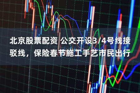 北京股票配资 公交开设3/4号线接驳线,保险春节施工手艺市民出行