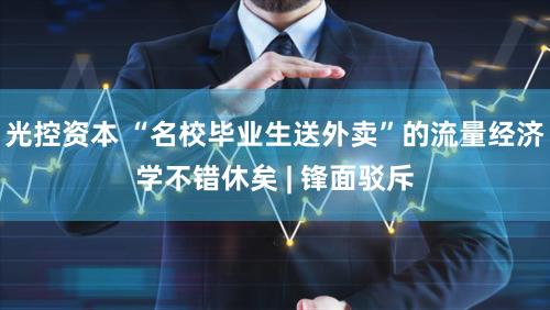 光控资本 “名校毕业生送外卖”的流量经济学不错休矣 | 锋面驳斥