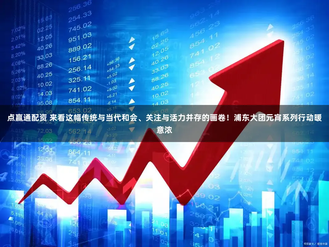 点赢通配资 来看这幅传统与当代和会、关注与活力并存的画卷!浦东大团元宵系列行动暖意浓