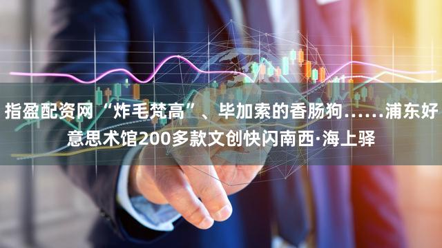 指盈配资网 “炸毛梵高”、毕加索的香肠狗……浦东好意思术馆200多款文创快闪南西·海上驿