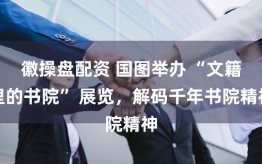 徽操盘配资 国图举办 “文籍里的书院” 展览，解码千年书院精神