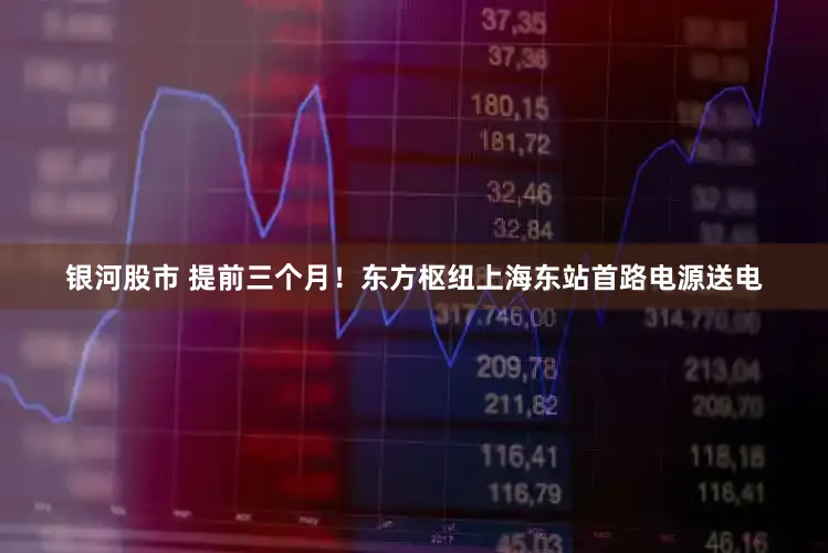 银河股市 提前三个月!东方枢纽上海东站首路电源送电