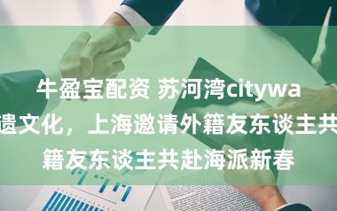 牛盈宝配资 苏河湾citywalk、体验非遗文化，上海邀请外籍友东谈主共赴海派新春
