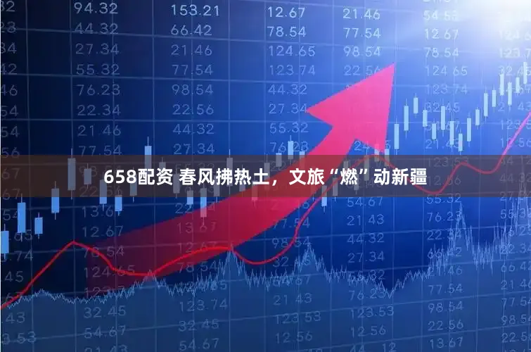 658配资 春风拂热土，文旅“燃”动新疆