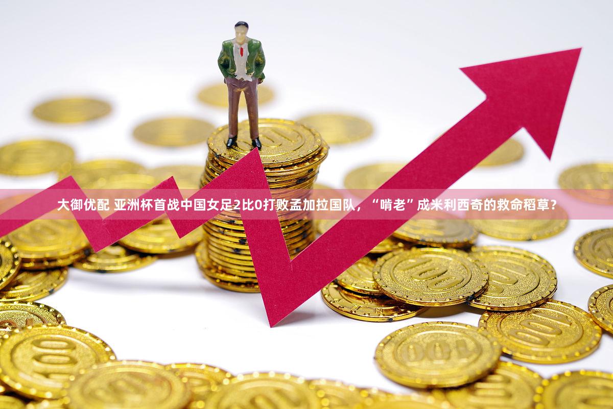 大御优配 亚洲杯首战中国女足2比0打败孟加拉国队,“啃老”成米利西奇的救命稻草?