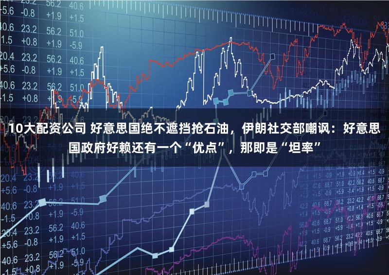 10大配资公司 好意思国绝不遮挡抢石油，伊朗社交部嘲讽：好意思国政府好赖还有一个“优点”，那即是“坦率”