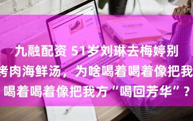 九融配资 51岁刘琳去梅婷别墅作客，一桌烤肉海鲜汤，为啥喝着喝着像把我方“喝回芳华”？