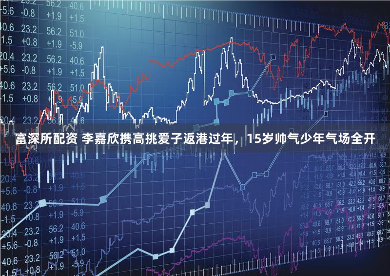 富深所配资 李嘉欣携高挑爱子返港过年，15岁帅气少年气场全开