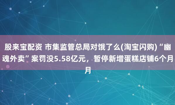 股来宝配资 市集监管总局对饿了么(淘宝闪购)“幽魂外卖”案罚没5.58亿元，暂停新增蛋糕店铺6个月
