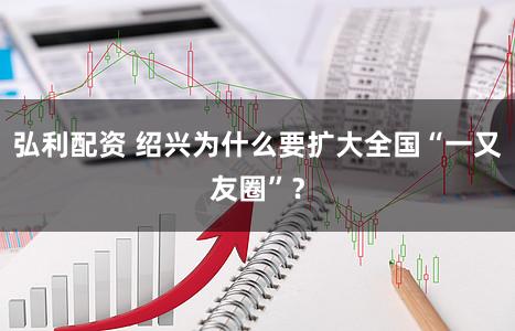 弘利配资 绍兴为什么要扩大全国“一又友圈”？
