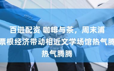 百进配资 咖啡与茶，周末浦东票根经济带动相近文学场馆热气腾腾