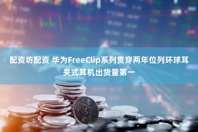 配资坊配资 华为FreeClip系列贯穿两年位列环球耳夹式耳机出货量第一