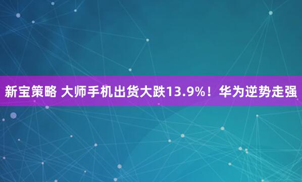 新宝策略 大师手机出货大跌13.9%！华为逆势走强