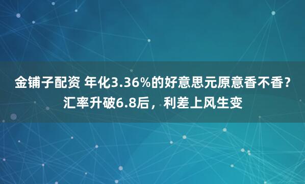 金铺子配资 年化3.36%的好意思元原意香不香？汇率升破6.8后，利差上风生变