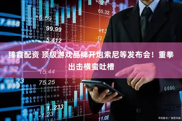 臻鑫配资 顶级游戏品牌开炮索尼等发布会！重拳出击横蛮吐槽